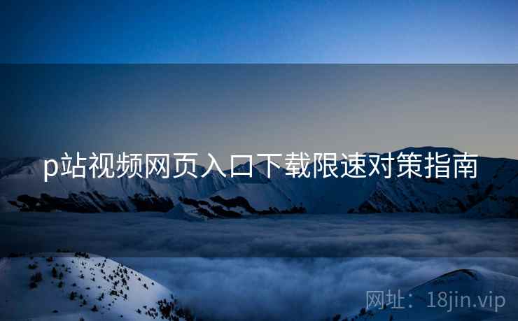 p站视频网页入口下载限速对策指南