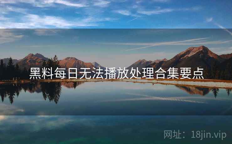 黑料每日无法播放处理合集要点