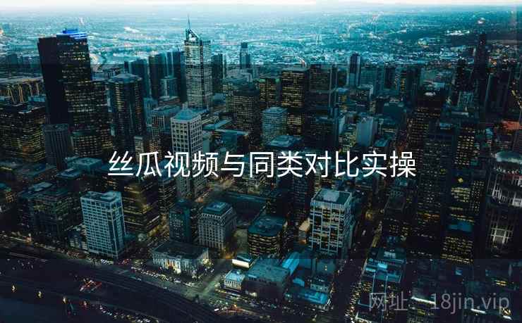 丝瓜视频与同类对比实操